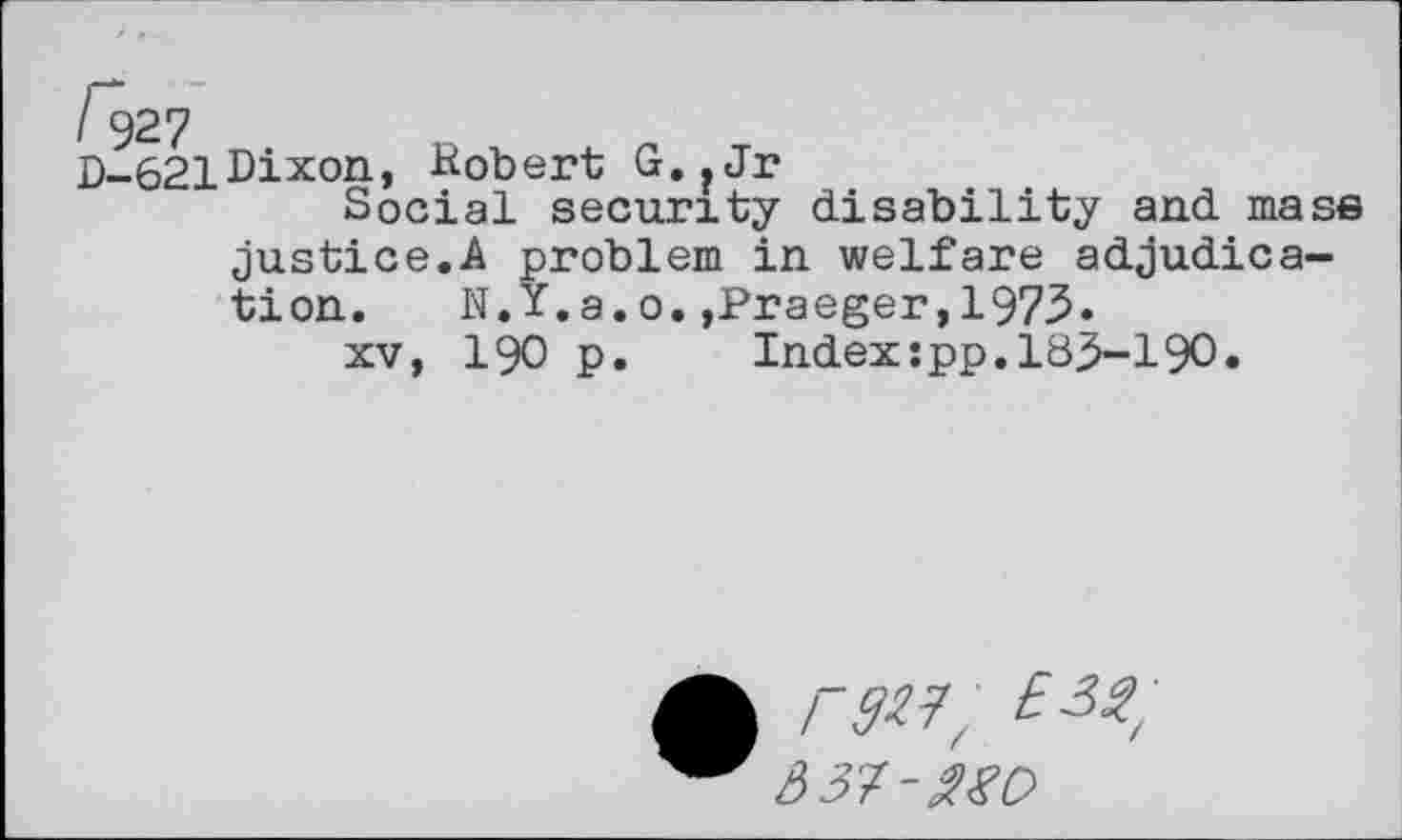 ﻿621Dixon, Robert G.?Jr
Social security disability and mass justice.A problem in welfare adjudication.	N.Y.g.o.,Praeger,1973«
xv, 190 p.	Index:pp.183-190.
A raw,
A 37-£gO